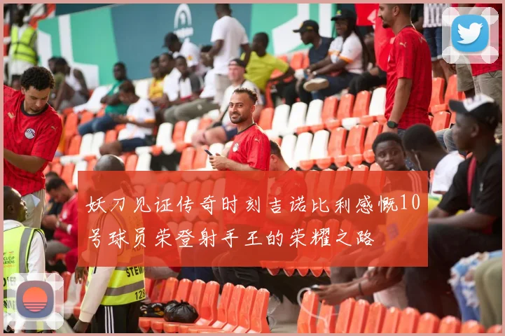 妖刀见证传奇时刻吉诺比利感慨10号球员荣登射手王的荣耀之路