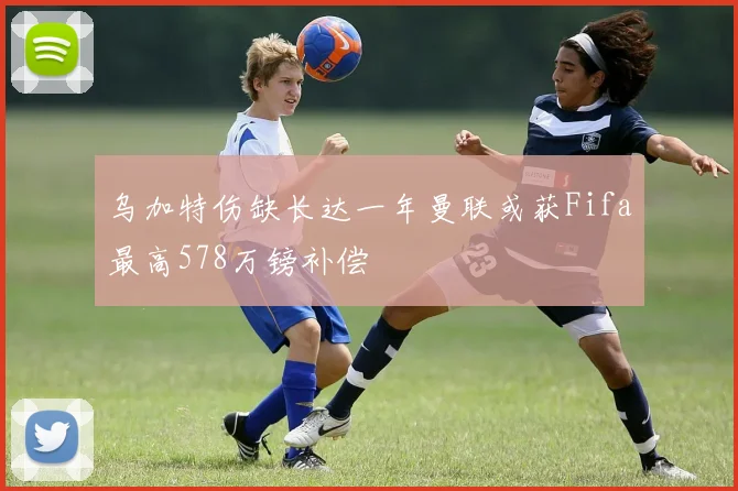 乌加特伤缺长达一年曼联或获Fifa最高578万镑补偿