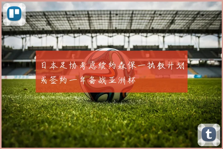 日本足协考虑续约森保一执教计划或签约一年备战亚洲杯