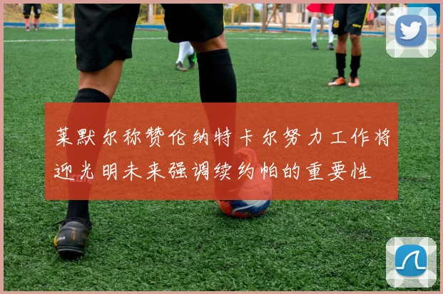 莱默尔称赞伦纳特卡尔努力工作将迎光明未来强调续约帕的重要性