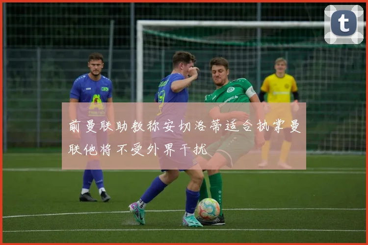 前曼联助教称安切洛蒂适合执掌曼联他将不受外界干扰