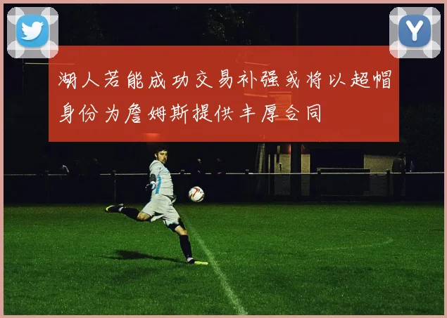 湖人若能成功交易补强或将以超帽身份为詹姆斯提供丰厚合同