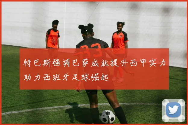特巴斯强调巴萨成就提升西甲实力助力西班牙足球崛起