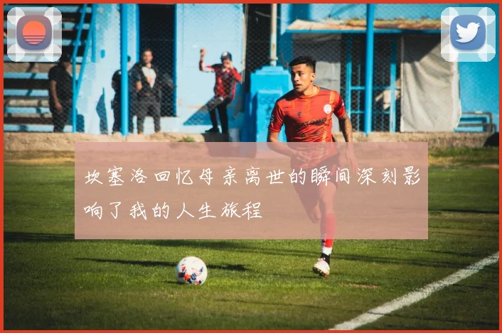 坎塞洛回忆母亲离世的瞬间深刻影响了我的人生旅程