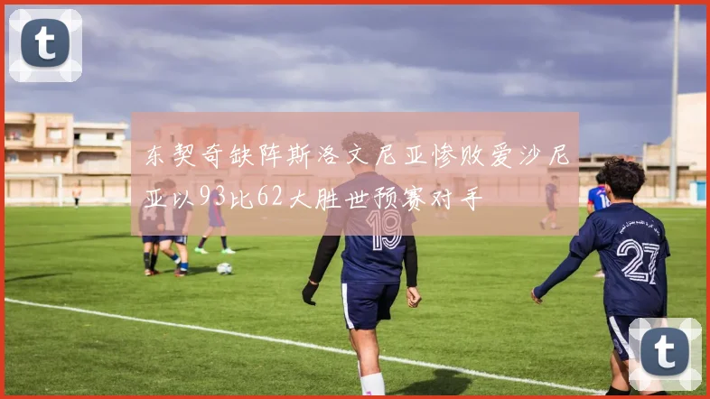 东契奇缺阵斯洛文尼亚惨败爱沙尼亚以93比62大胜世预赛对手