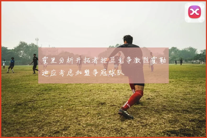 霍里分析开拓者控卫竞争激烈霍勒迪应考虑加盟争冠球队
