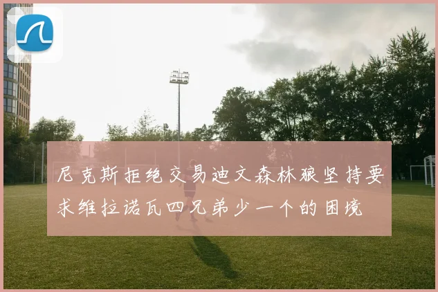 尼克斯拒绝交易迪文森林狼坚持要求维拉诺瓦四兄弟少一个的困境