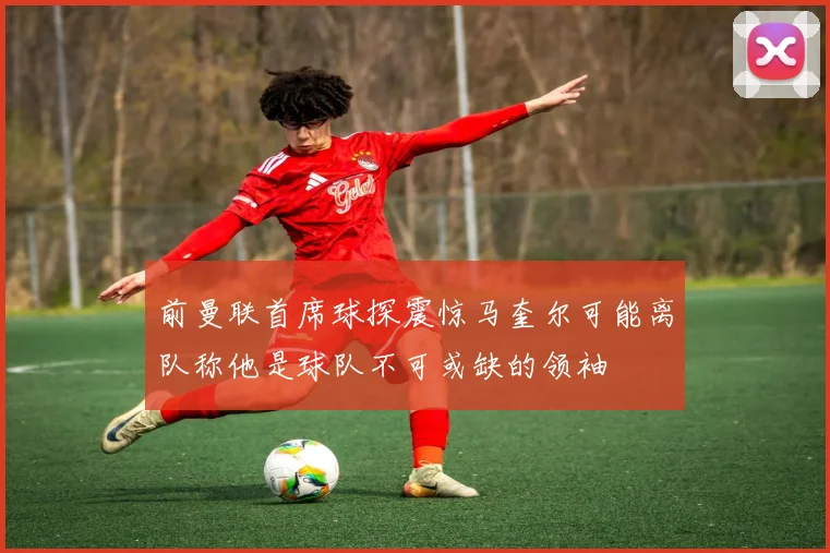 前曼联首席球探震惊马奎尔可能离队称他是球队不可或缺的领袖