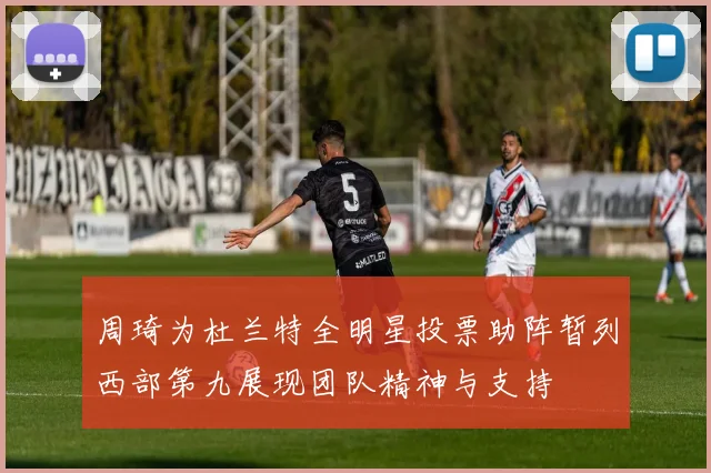 周琦为杜兰特全明星投票助阵暂列西部第九展现团队精神与支持
