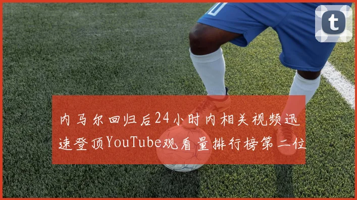 内马尔回归后24小时内相关视频迅速登顶YouTube观看量排行榜第二位