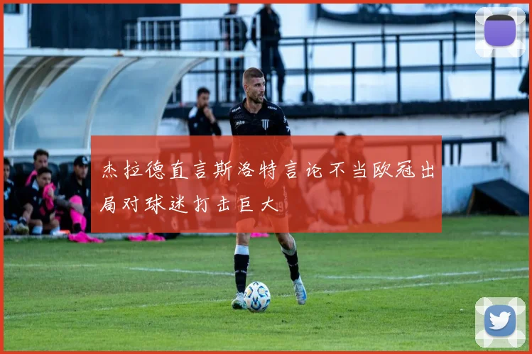 杰拉德直言斯洛特言论不当欧冠出局对球迷打击巨大