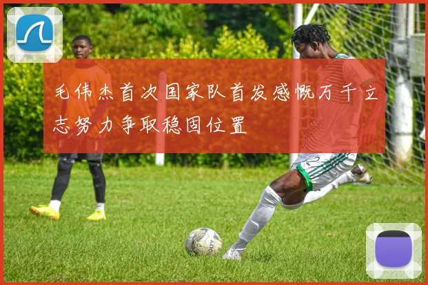 毛伟杰首次国家队首发感慨万千立志努力争取稳固位置