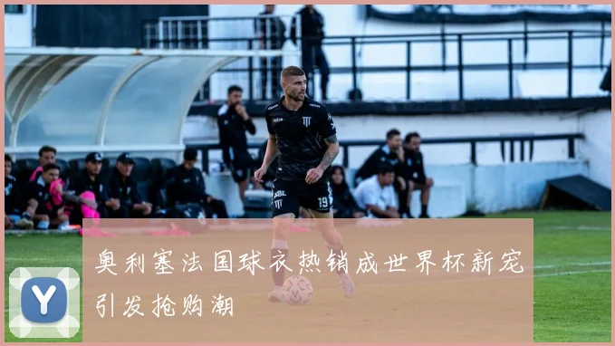 奥利塞法国球衣热销成世界杯新宠引发抢购潮