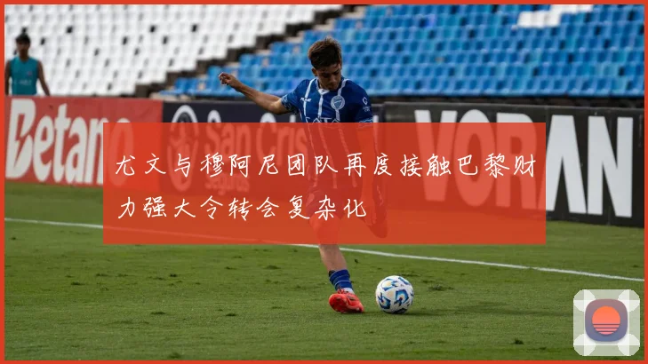 尤文与穆阿尼团队再度接触巴黎财力强大令转会复杂化
