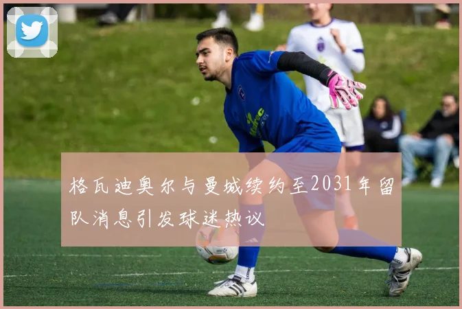 格瓦迪奥尔与曼城续约至2031年留队消息引发球迷热议