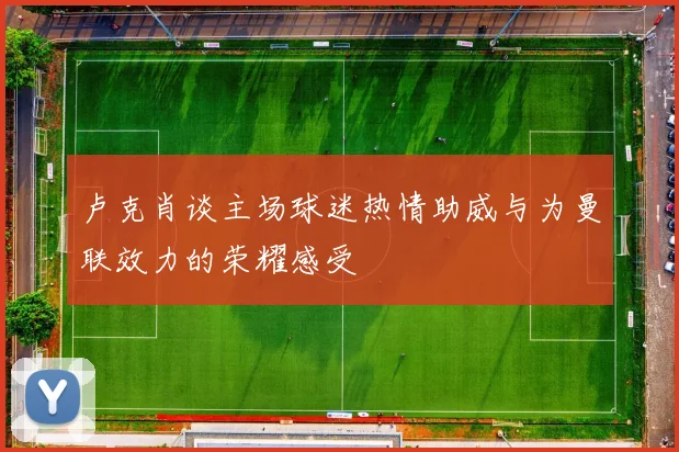 卢克肖谈主场球迷热情助威与为曼联效力的荣耀感受