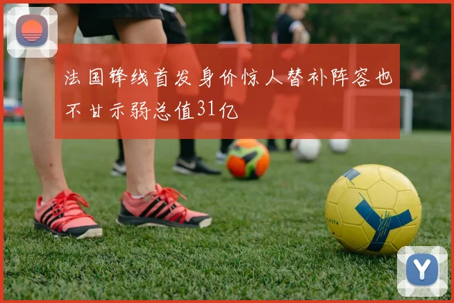 法国锋线首发身价惊人替补阵容也不甘示弱总值31亿