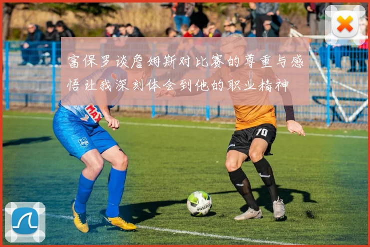 富保罗谈詹姆斯对比赛的尊重与感悟让我深刻体会到他的职业精神