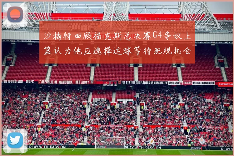 沙梅特回顾福克斯总决赛G4争议上篮认为他应选择运球等待犯规机会