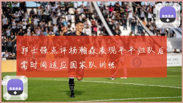 郭士强点评杨瀚森表现平平归队后需时间适应国家队训练