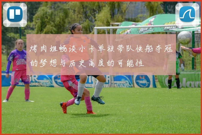 烤肉姐畅谈小卡单核带队快船夺冠的梦想与历史高度的可能性