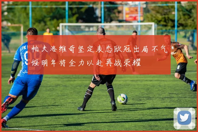 帕夫洛维奇坚定表态欧冠出局不气馁明年将全力以赴再战荣耀