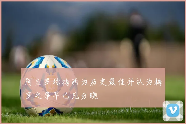 阿圭罗称梅西为历史最佳并认为梅罗之争早已见分晓