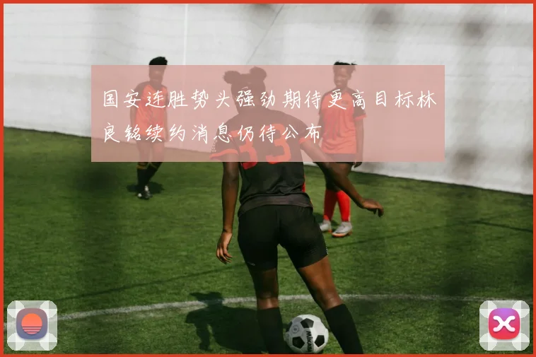 国安连胜势头强劲期待更高目标林良铭续约消息仍待公布