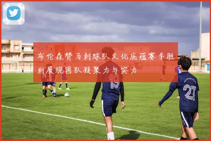 布伦森赞马刺球队文化底蕴赛季胜利展现团队凝聚力与实力