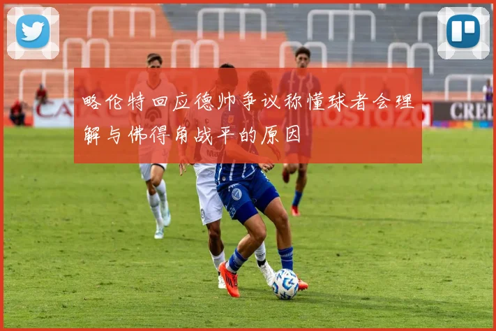 略伦特回应德帅争议称懂球者会理解与佛得角战平的原因