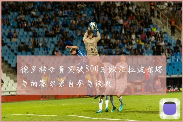 德罗转会费突破800万欧元拉波尔塔与纳赛尔亲自参与谈判