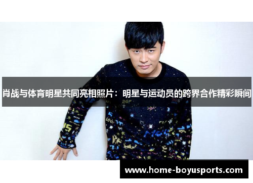 肖战与体育明星共同亮相照片：明星与运动员的跨界合作精彩瞬间
